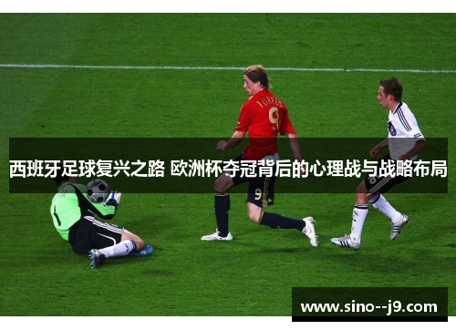西班牙足球复兴之路 欧洲杯夺冠背后的心理战与战略布局