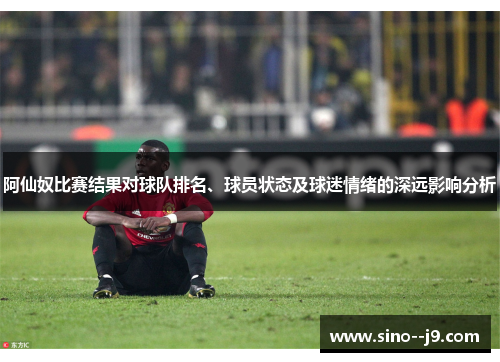 阿仙奴比赛结果对球队排名、球员状态及球迷情绪的深远影响分析