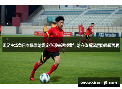 国足主场负日本暴露防线定位球失误频发与防守体系深层隐患反思再