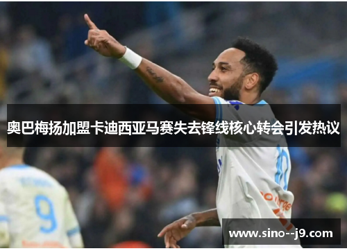 奥巴梅扬加盟卡迪西亚马赛失去锋线核心转会引发热议